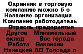 Охранник в торговую компанию-можно б/о › Название организации ­ Компания-работодатель › Отрасль предприятия ­ Другое › Минимальный оклад ­ 1 - Все города Работа » Вакансии   . Ненецкий АО,Топседа п.